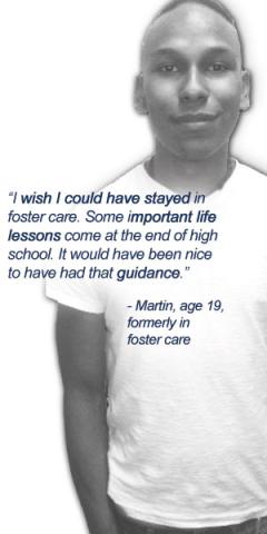 I wish I could have stayed in foster care. Some important life lessons come at the end of high school. It would have been nice to have had that guidance. -- Martin, age 19 formerly in foster care